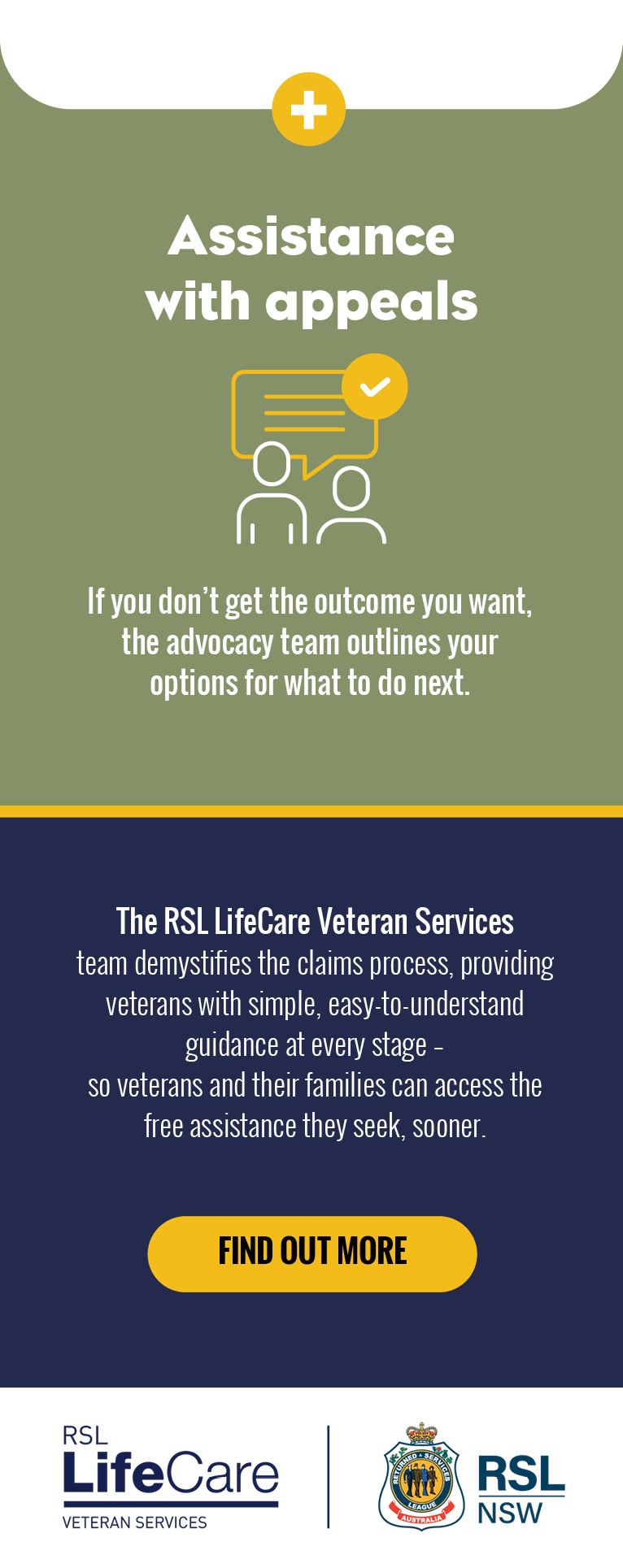 Assistance with appeals. If you don’t get the outcome you want, the advocacy team outlines your options for what to do next. The RSL LifeCare Veteran Services team demystifies the claims process, providing veterans with simple, easy-to-understand guidance at every stage – so veterans and their families can access the free assistance they seek, sooner.
